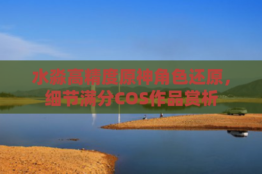 水淼高精度原神角色还原，细节满分COS作品赏析