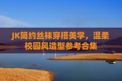 JK简约丝袜穿搭美学，温柔校园风造型参考合集
