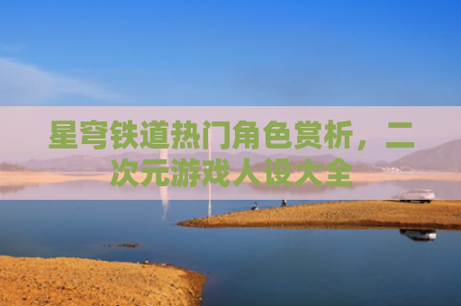 星穹铁道热门角色赏析，二次元游戏人设大全