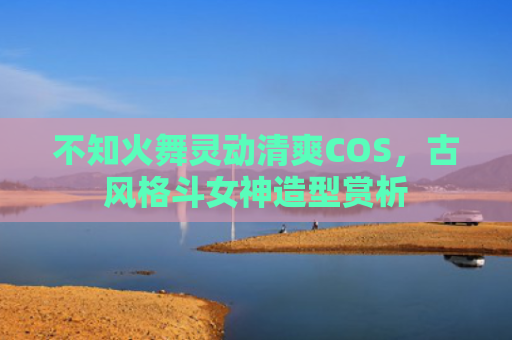 不知火舞灵动清爽COS，古风格斗女神造型赏析
