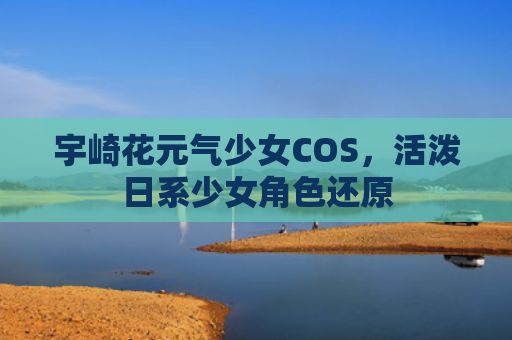 宇崎花元气少女COS，活泼日系少女角色还原