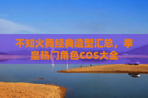 不知火舞经典造型汇总，拳皇热门角色COS大全