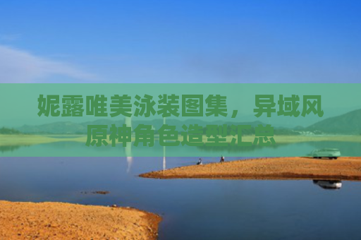 妮露唯美泳装图集,异域风原神角色造型汇总