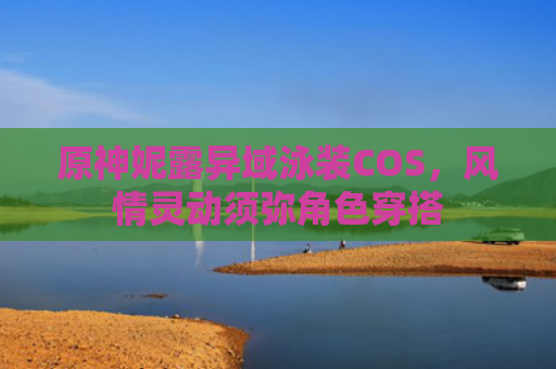 原神妮露异域泳装COS,风情灵动须弥角色穿搭