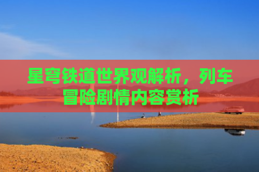 星穹铁道世界观解析，列车冒险剧情内容赏析