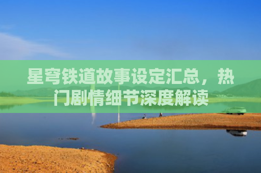 星穹铁道故事设定汇总，热门剧情细节深度解读