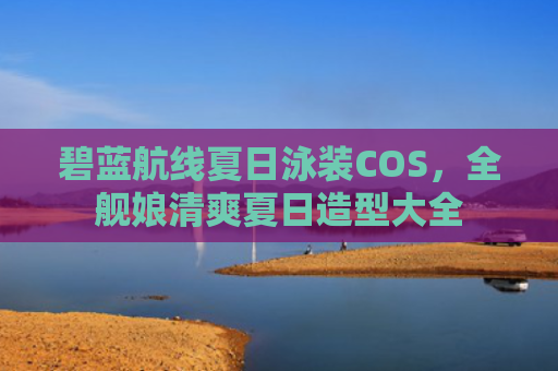 碧蓝航线夏日泳装COS，全舰娘清爽夏日造型大全