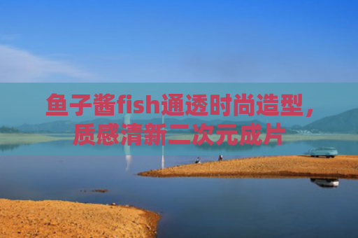 鱼子酱fish通透时尚造型，质感清新二次元成片