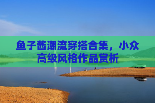 鱼子酱潮流穿搭合集，小众高级风格作品赏析