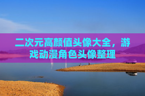 二次元高颜值头像大全，游戏动漫角色头像整理