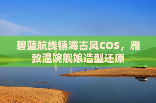 碧蓝航线镇海古风COS,雅致温婉舰娘造型还原