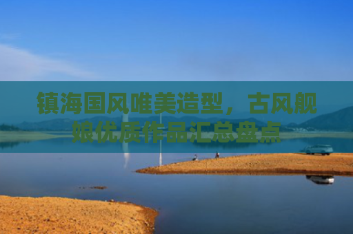 镇海国风唯美造型，古风舰娘优质作品汇总盘点