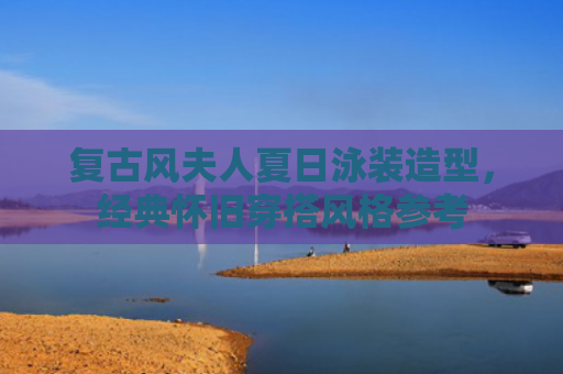 复古风夫人夏日泳装造型，经典怀旧穿搭风格参考