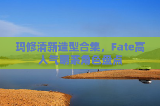 玛修清新造型合集，Fate高人气萌系角色盘点