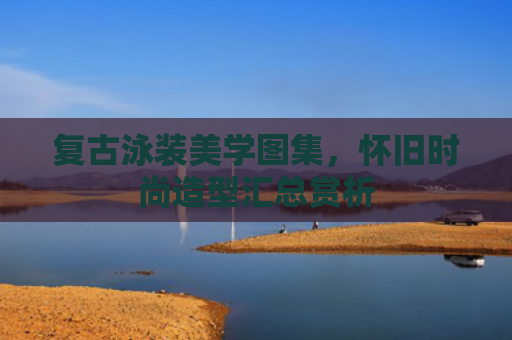 复古泳装美学图集，怀旧时尚造型汇总赏析
