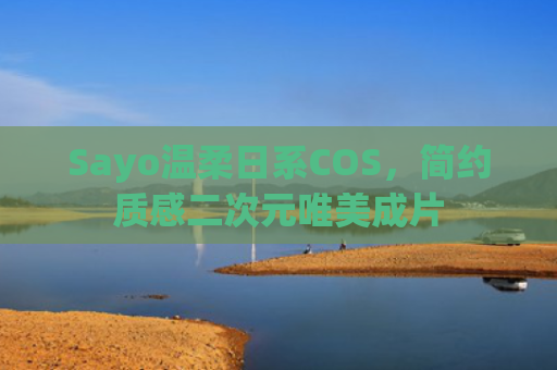 Sayo温柔日系COS,简约质感二次元唯美成片