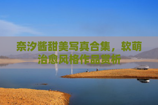 奈汐酱甜美写真合集，软萌治愈风格作品赏析