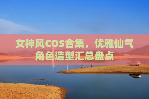女神风COS合集，优雅仙气角色造型汇总盘点