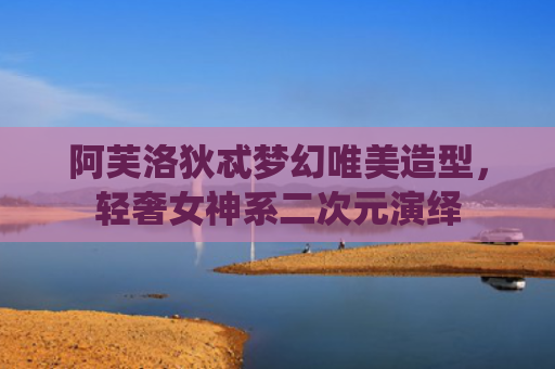 阿芙洛狄忒梦幻唯美造型，轻奢女神系二次元演绎