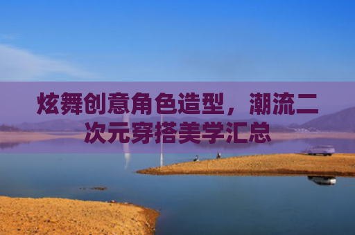 炫舞创意角色造型，潮流二次元穿搭美学汇总