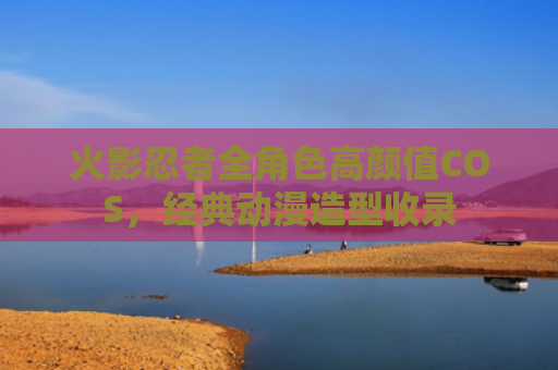 火影忍者全角色高颜值COS，经典动漫造型收录