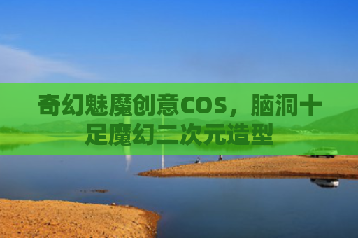 奇幻魅魔创意COS，脑洞十足魔幻二次元造型