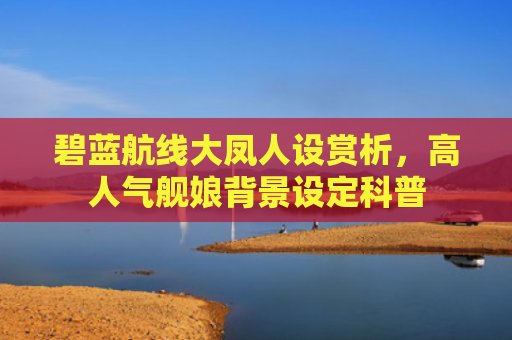 碧蓝航线大凤人设赏析，高人气舰娘背景设定科普