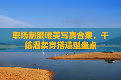职场制服唯美写真合集,干练温柔穿搭造型盘点