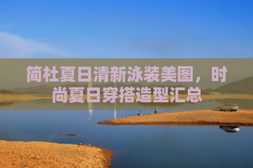 简杜夏日清新泳装美图,时尚夏日穿搭造型汇总