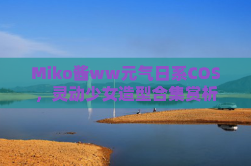 Miko酱ww元气日系COS,灵动少女造型合集赏析