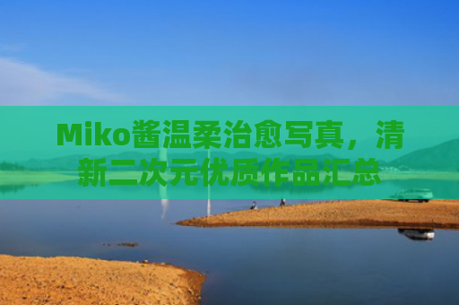 Miko酱温柔治愈写真,清新二次元优质作品汇总