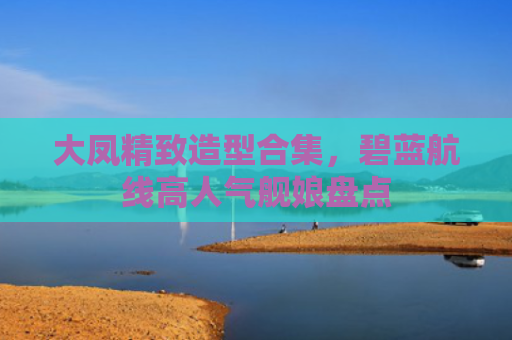 大凤精致造型合集,碧蓝航线高人气舰娘盘点