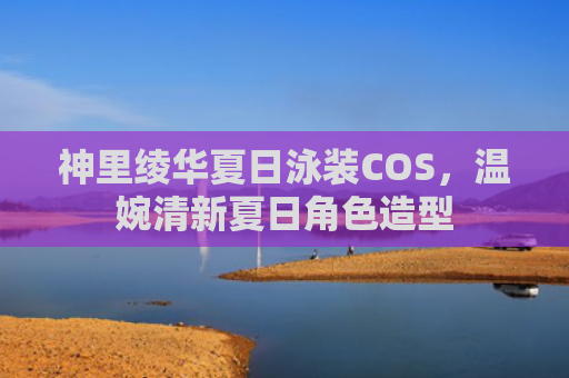 神里绫华夏日泳装COS,温婉清新夏日角色造型