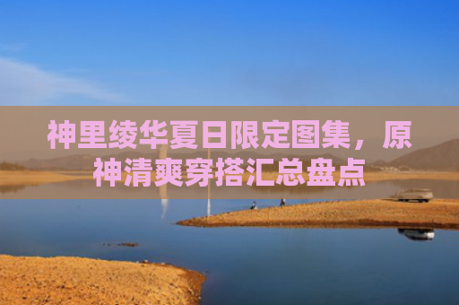 神里绫华夏日限定图集,原神清爽穿搭汇总盘点