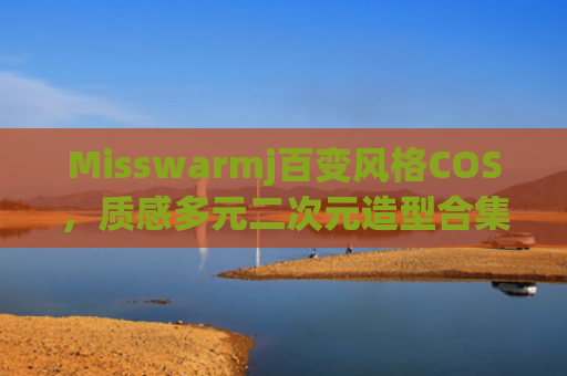 Misswarmj百变风格COS,质感多元二次元造型合集