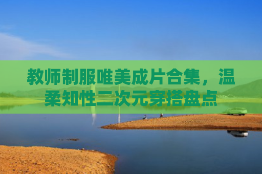 教师制服唯美成片合集,温柔知性二次元穿搭盘点