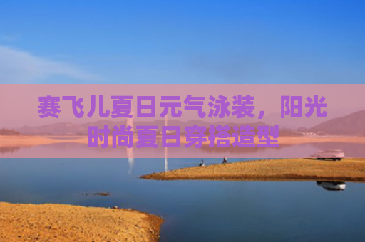 赛飞儿夏日元气泳装,阳光时尚夏日穿搭造型