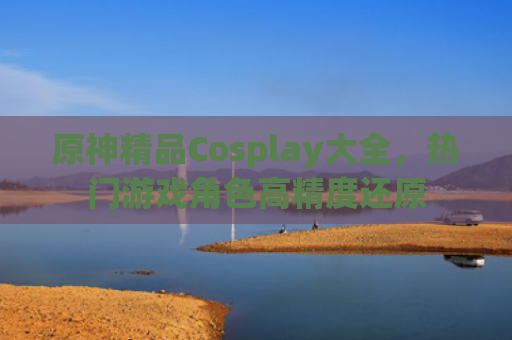 原神精品Cosplay大全,热门游戏角色高精度还原