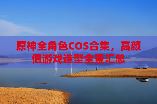 原神全角色COS合集，高颜值游戏造型全景汇总
