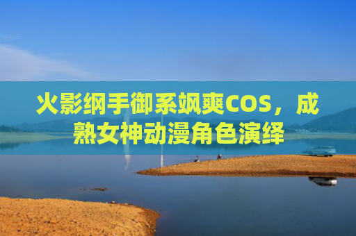 火影纲手御系飒爽COS，成熟女神动漫角色演绎