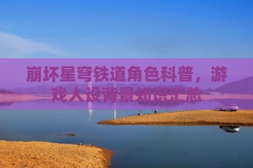 崩坏星穹铁道角色科普，游戏人设背景知识汇总