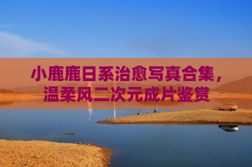 小鹿鹿日系治愈写真合集，温柔风二次元成片鉴赏