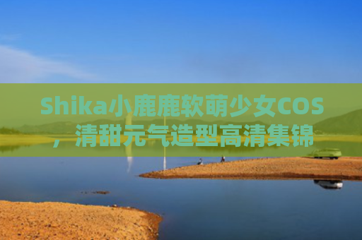 Shika小鹿鹿软萌少女COS，清甜元气造型高清集锦
