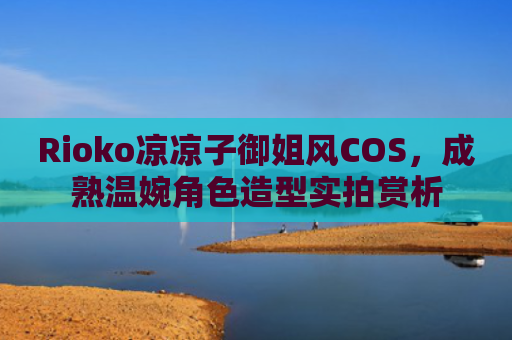 Rioko凉凉子御姐风COS，成熟温婉角色造型实拍赏析