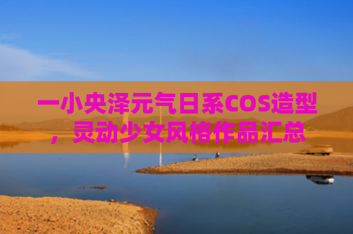 一小央泽元气日系COS造型，灵动少女风格作品汇总