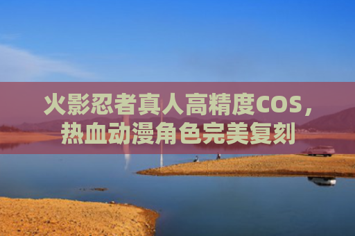 火影忍者真人高精度COS，热血动漫角色完美复刻