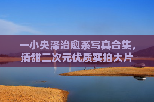 一小央泽治愈系写真合集，清甜二次元优质实拍大片