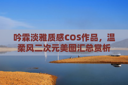吟霖淡雅质感COS作品，温柔风二次元美图汇总赏析