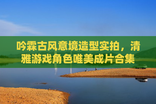 吟霖古风意境造型实拍,清雅游戏角色唯美成片合集