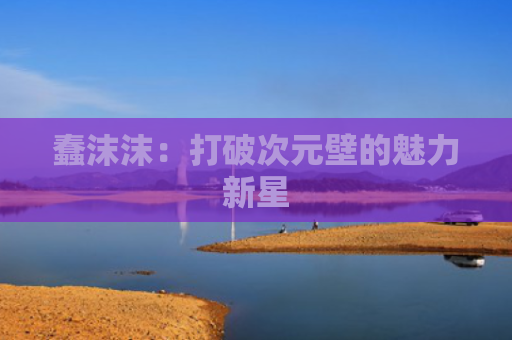 蠢沫沫：打破次元壁的魅力新星